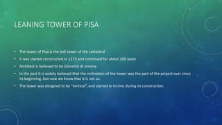 LEANING TOWER OF PISA
• The tower of Pisa is the bell tower of the cathedral
• It was started constructed in 1173 and continued for about 200 years
• Architect is believed to be Giovanni di simone
• In the past it is widely believed that the inclination of the tower was the part of the project ever since
its beginning, but now we know that it is not so.
• The tower was designed to be “vertical”, and started to incline during its construction.
 