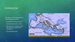 EXPANSION
•The factors of the expansion of
Romanesque arte were:
• Development of feudal system,
that demanded works (castles)
• The expansion of religious orders
(Benedictines), expanded the
monasteries
• The pilgrimage routes
 