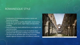 ROMANESQUE STYLE
• Combination of contemporary western roman and
byzantine buildings
• Known for its massive quality, thick walls, round arches,
sturdy piers, groin vaults, large towers and decorative
arcading.
• Every building has clearly defined forms, very regular and
symmetrical plan
• So that overall appearance is one of simplicity when
compared with the gothic buildings that were to follow.
• The style can be identified right across the Europe,
despite regional characteristics and different materials.
 