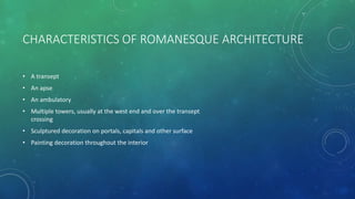 CHARACTERISTICS OF ROMANESQUE ARCHITECTURE
• A transept
• An apse
• An ambulatory
• Multiple towers, usually at the west end and over the transept
crossing
• Sculptured decoration on portals, capitals and other surface
• Painting decoration throughout the interior
 