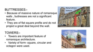 BUTTRESSES:-
• Because of massive nature of romansque
walls , buttresses are not a significant
feature.
• They are of flat square profile and do not
project a great deal beyond the wall.
TOWERS:-
• Towers are important feature of
romansque architecture.
• Variety of form- square, circular and
octagon were used.
 