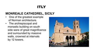 ITLY
MONREALE CATHEDREL, SICILY
• One of the greatest example
of Norman architecture.
• The archiepiscopal and
monastic building on south
side were of great magnificence
and surrounded by massive
walls, crowned at intervals
by 12 towers.
 