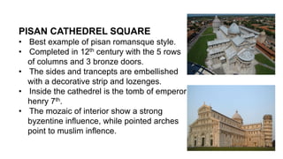 PISAN CATHEDREL SQUARE
• Best example of pisan romansque style.
• Completed in 12th century with the 5 rows
of columns and 3 bronze doors.
• The sides and trancepts are embellished
with a decorative strip and lozenges.
• Inside the cathedrel is the tomb of emperor
henry 7th.
• The mozaic of interior show a strong
byzentine influence, while pointed arches
point to muslim inflence.
 