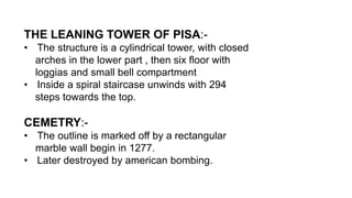 THE LEANING TOWER OF PISA:-
• The structure is a cylindrical tower, with closed
arches in the lower part , then six floor with
loggias and small bell compartment
• Inside a spiral staircase unwinds with 294
steps towards the top.
CEMETRY:-
• The outline is marked off by a rectangular
marble wall begin in 1277.
• Later destroyed by american bombing.
 