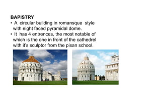 BAPISTRY
• A circular building in romansque style
with eight faced pyramidal dome.
• It has 4 entrences, the most notable of
which is the one in front of the cathedrel
with it’s sculptor from the pisan school.
 