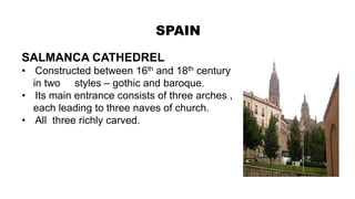 SPAIN
SALMANCA CATHEDREL
• Constructed between 16th and 18th century
in two styles – gothic and baroque.
• Its main entrance consists of three arches ,
each leading to three naves of church.
• All three richly carved.
 