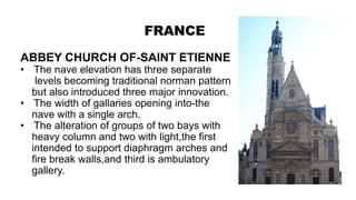 FRANCE
ABBEY CHURCH OF-SAINT ETIENNE
• The nave elevation has three separate
levels becoming traditional norman pattern
but also introduced three major innovation.
• The width of gallaries opening into-the
nave with a single arch.
• The alteration of groups of two bays with
heavy column and two with light,the first
intended to support diaphragm arches and
fire break walls,and third is ambulatory
gallery.
 
