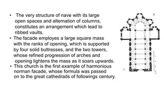 • The very structure of nave with its large
open spaces and alternation of columns,
constitutes an arrangement which lead to
ribbed vaults,
• The facade employes a large square mass
with the ranks of opening, which is supported
by four solid buttresses, and the two towers,
whose refined progression of arches and
opening lightens the mass as it soars upwards.
• This church is the first example of harmonious
norman facade, whose formula was passed
on to the great cathedrads of followings century.
 