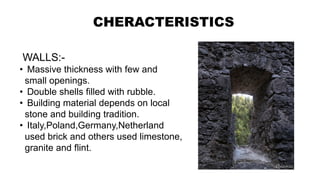 CHERACTERISTICS
WALLS:-
• Massive thickness with few and
small openings.
• Double shells filled with rubble.
• Building material depends on local
stone and building tradition.
• Italy,Poland,Germany,Netherland
used brick and others used limestone,
granite and flint.
 
