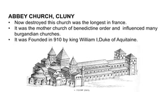 ABBEY CHURCH, CLUNY
• Now destroyed this church was the longest in france.
• It was the mother church of benedictine order and influenced many
burgandian churches.
• It was Founded in 910 by king William I,Duke of Aquitaine.
 