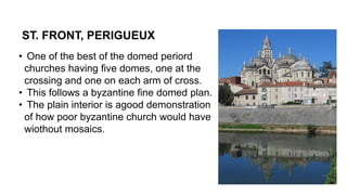 ST. FRONT, PERIGUEUX
• One of the best of the domed periord
churches having five domes, one at the
crossing and one on each arm of cross.
• This follows a byzantine fine domed plan.
• The plain interior is agood demonstration
of how poor byzantine church would have
wiothout mosaics.
 