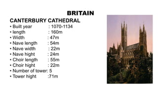 BRITAIN
CANTERBURY CATHEDRAL
• Built year : 1070-1134
• length : 160m
• Width : 47m
• Nave length : 54m
• Nave width : 22m
• Nave hight : 24m
• Choir length : 55m
• Choir hight : 22m
• Number of tower: 5
• Tower hight :71m
 