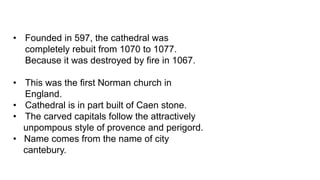 • Founded in 597, the cathedral was
completely rebuit from 1070 to 1077.
Because it was destroyed by fire in 1067.
• This was the first Norman church in
England.
• Cathedral is in part built of Caen stone.
• The carved capitals follow the attractively
unpompous style of provence and perigord.
• Name comes from the name of city
cantebury.
 