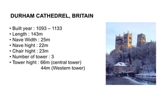 DURHAM CATHEDREL, BRITAIN
• Built year : 1093 – 1133
• Length : 143m
• Nave Width : 25m
• Nave hight : 22m
• Chair hight : 23m
• Number of tower : 3
• Tower hight : 66m (central tower)
44m (Western tower)
 