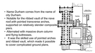 • Name Durham comes from the name of
city Durham.
• Notable for the ribbed vault of the nave
roof,with pointed transverse arches,
supported on relatively slender composite
piers.
• Alternated with massive drum column
and flying buttresses.
• It was the skilled use of pointed arches
and ribbed vault, which made it possible
to cover complicated ground plans.
 