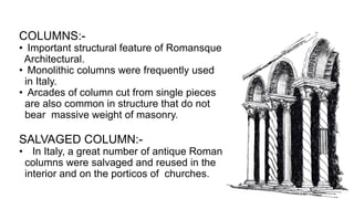 COLUMNS:-
• Important structural feature of Romansque
Architectural.
• Monolithic columns were frequently used
in Italy.
• Arcades of column cut from single pieces
are also common in structure that do not
bear massive weight of masonry.
SALVAGED COLUMN:-
• In Italy, a great number of antique Roman
columns were salvaged and reused in the
interior and on the porticos of churches.
 