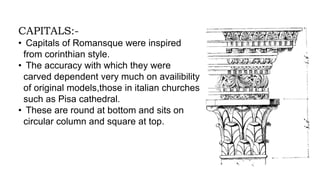 CAPITALS:-
• Capitals of Romansque were inspired
from corinthian style.
• The accuracy with which they were
carved dependent very much on availibility
of original models,those in italian churches
such as Pisa cathedral.
• These are round at bottom and sits on
circular column and square at top.
 