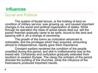 Influences
Social and Political
The system of feudal tenure, or the holding of land on
condition of military service, was growing up, and caused important
changes in the social and political organization of states. While
through its operation the class of actual slaves died out, still the
poorer freemen gradually came to be serfs, bound to the land and
passing with it, on a change of ownership.
The growth of the towns as civilization advanced is
noticeable, and the privileges which they acquired, amounting
almost to independence, rapidly gave them importance.
Constant warfare rendered the condition of the people
unsettled during this period, and skill in craftsmanship was at the
lowest ebb. Christianity and civilization gradually extended from
southern to western Europe. The clergy the scholars of the period
directed the building of the churches, while the influence of the
freemasons produced important results.

 
