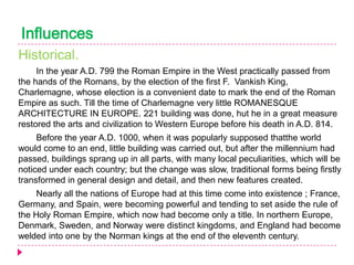 Influences
Historical.
In the year A.D. 799 the Roman Empire in the West practically passed from
the hands of the Romans, by the election of the first F. Vankish King,
Charlemagne, whose election is a convenient date to mark the end of the Roman
Empire as such. Till the time of Charlemagne very little ROMANESQUE
ARCHITECTURE IN EUROPE. 221 building was done, hut he in a great measure
restored the arts and civilization to Western Europe before his death in A.D. 814.
Before the year A.D. 1000, when it was popularly supposed thatthe world
would come to an end, little building was carried out, but after the millennium had
passed, buildings sprang up in all parts, with many local peculiarities, which will be
noticed under each country; but the change was slow, traditional forms being firstly
transformed in general design and detail, and then new features created.
Nearly all the nations of Europe had at this time come into existence ; France,
Germany, and Spain, were becoming powerful and tending to set aside the rule of
the Holy Roman Empire, which now had become only a title. In northern Europe,
Denmark, Sweden, and Norway were distinct kingdoms, and England had become
welded into one by the Norman kings at the end of the eleventh century.

 