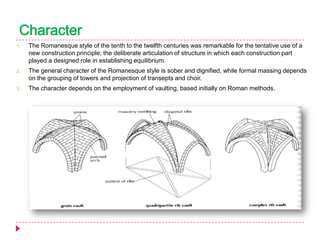 Character
1.

The Romanesque style of the tenth to the twelfth centuries was remarkable for the tentative use of a
new construction principle; the deliberate articulation of structure in which each construction part
played a designed role in establishing equilibrium.

2.

The general character of the Romanesque style is sober and dignified, while formal massing depends
on the grouping of towers and projection of transepts and choir.

3.

The character depends on the employment of vaulting, based initially on Roman methods.

 