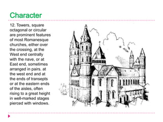 Character
12. Towers, square
octagonal or circular
are prominent features
of most Romanesque
churches, either over
the crossing, at the
West end centrally
with the nave, or at
East end, sometimes
arranged in pairs. at
the west end and at
the ends of transepts
or at the eastern ends
of the aisles, often
rising to a great height
in well-marked stages
pierced with windows.

 