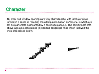 Character
16. Door and window openings are very characteristic, with jambs or sides
formed in a series of receding moulded planes known as 'orders', in which are
set circular shafts surmounted by a continuous abacus. The semicircular arch
above was also constructed in receding concentric rings which followed the
lines of recesses below.

 
