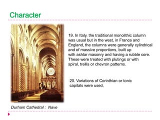 Character
19. In Italy, the traditional monolithic column
was usual but in the west, in France and
England, the columns were generally cylindrical
and of massive proportions, built up
with ashlar masonry and having a rubble core.
These were treated with plutings or with
spiral, trellis or chevron patterns.

20. Variations of Corinthian or tonic
capitals were used.

Durham Cathedral : Nave

 