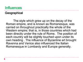 Influences
Geographical

The style which grew up on the decay of the
Roman empire, and is known as Romanesque, was
carried on throughout practically the whole of the
Western empire; that is, in those countries which had
been directly under the rule of Rome. The position of
each country will be slightly touched upon under its
own heading . The influence of Byzantine art brought
Ravenna and Venice also influenced the Italian
Romanesque in Lombardy and Europe generally.

 