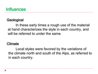 Influences
Geological
In these early times a rough use of the material
at hand characterizes the style in each country, and
will be referred to under the same.

Climate
Local styles were favored by the variations of
the climate north and south of the Alps, as referred to
in each country.

 