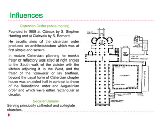 Influences
Cistercian Order (white monks)
Founded in 1908 at Citeaux by S. Stephen
Harding and at Clairvaix by S. Bernard.

He ascetic aims of the cistercian order
produced an architecutecture which was at
first simple and severe.
In mature Cistercian planning he monk’s
frater or reflectory was sited at right angles
to the South walk of the cloister with the
kitchen adjoining it to the West, and the
frater of the ‘conversi’ or lay brethren,
beyond the usual form of Cistercian chapter
house was an aisled hall in contrast to those
of the Benedictine order and Augustinian
order and which were either rectangular or
circular.
Secular Canons
Serving principally cathedral and collegiate
churches.

 