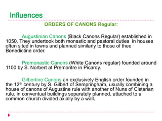Influences
ORDERS OF CANONS Regular:
Augustinian Canons (Black Canons Regular) established in
1050. They undertook both monastic and pastoral duties in houses
often sited in towns and planned similarly to those of thee
Benedictine order.
Premonastic Canons (White Canons regular) founded around
1100 by S. Norbert at Premontre in Picardy.
Gilbertine Canons an exclusively English order founded in
the 12th century by S. Gilbert of Sempringham, usually combining a
house of canons of Augustine rule with another of Nuns of Cisterian
rule, in conventual buildings separately planned, attached to a
common church divided axially by a wall.

 