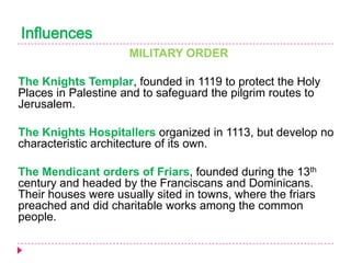 Influences
MILITARY ORDER
The Knights Templar, founded in 1119 to protect the Holy
Places in Palestine and to safeguard the pilgrim routes to
Jerusalem.
The Knights Hospitallers organized in 1113, but develop no
characteristic architecture of its own.
The Mendicant orders of Friars, founded during the 13th
century and headed by the Franciscans and Dominicans.
Their houses were usually sited in towns, where the friars
preached and did charitable works among the common
people.

 