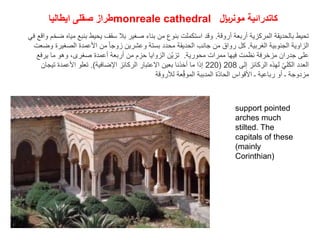 ‫ايطاليا‬ ‫صقلى‬ ‫طراز‬monreale cathedral ‫مونلاير‬ ‫كاتدرائية‬
‫أروقة‬ ‫أربعة‬ ‫المركزية‬ ‫بالحديقة‬ ‫تحيط‬
.
‫واق‬ ‫ضخم‬ ‫مياه‬ ‫بنبع‬ ‫يحيط‬ ‫سقف‬ ‫بال‬ ‫صغير‬ ‫بناء‬ ‫من‬ ‫بنوع‬ ‫استكملت‬ ‫وقد‬
‫في‬ ‫ع‬
‫الغربية‬ ‫الجنوبية‬ ‫الزاوية‬
.
‫وضعت‬ ‫الصغيرة‬ ‫األعمدة‬ ‫من‬ ً‫ا‬‫زوج‬ ‫وعشرين‬ ‫بستة‬ ‫محدد‬ ‫الحديقة‬ ‫جانب‬ ‫من‬ ‫رواق‬ ‫كل‬
‫محورية‬ ‫ممرات‬ ‫فيها‬ ‫نظمت‬ ‫مزخرفة‬ ‫جدران‬ ‫على‬
.
‫يرفع‬ ‫ما‬ ‫وهو‬ ،‫صغرى‬ ‫أعمدة‬ ‫أربعة‬ ‫من‬ ‫حزم‬ ‫الزوايا‬ ‫ّن‬‫ي‬‫تز‬
‫إلى‬ ‫الركائز‬ ‫لهذه‬ ّ‫ي‬‫الكل‬ ‫العدد‬
208
(
220
‫اإلضافية‬ ‫الركائز‬ ‫االعتبار‬ ‫بعين‬ ‫أخذنا‬ ‫ما‬ ‫إذا‬
.)
‫تيجان‬ ‫األعمدة‬ ‫تعلو‬
‫لألروقة‬ ‫عة‬ِّّ‫ق‬‫المو‬ ‫المدببة‬ ‫ّة‬‫د‬‫الحا‬ ‫األقواس‬ ‫ـ‬ ‫رباعية‬ ‫أو‬ ‫ـ‬ ‫مزدوجة‬
support pointed
arches much
stilted. The
capitals of these
(mainly
Corinthian)
 