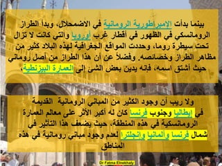 ‫بدأت‬ ‫بينما‬
‫الرومانية‬ ‫اإلمبراطورية‬
‫وبدأ‬ ،‫االضمحالل‬ ‫في‬
‫الطراز‬
‫الرومانسكي‬
‫غرب‬ ‫أقطار‬ ‫في‬ ‫الظهور‬ ‫في‬
‫أوروبا‬
‫تزال‬ ‫ال‬ ‫كانت‬ ‫والتي‬
‫من‬ ‫كثير‬ ‫البالد‬ ‫لهذه‬ ‫الجغرافية‬ ‫المواقع‬ ‫وحددت‬ ،‫روما‬ ‫سيطرة‬ ‫تحت‬
‫وخصائصه‬ ‫الطراز‬ ‫مظاهر‬
.
‫روماني‬ ‫أصل‬ ‫من‬ ‫الطراز‬ ‫هذا‬ ‫أن‬ ‫عن‬ ً‫ال‬‫وفض‬
‫إلى‬ ‫الشئ‬ ‫بعض‬ ‫يدين‬ ‫فإنه‬ ،‫اسمه‬ ‫أشتق‬ ‫حيث‬
‫البيزنطية‬ ‫العمارة‬
،
Dr Fatma Elnekhaly
‫الرومانية‬ ‫المباني‬ ‫من‬ ‫الكثير‬ ‫وجود‬ ‫أن‬ ‫ريب‬ ‫وال‬
‫القديمة‬
‫في‬
‫إيطاليا‬
‫وجنوب‬
‫فرنسا‬
‫العمارة‬ ‫معالم‬ ‫على‬ ‫األثر‬ ‫أكبر‬ ‫له‬ ‫كان‬
‫في‬ ‫التأثير‬ ‫هذا‬ ‫يضعف‬ ‫حيث‬ ،‫المنطقة‬ ‫هذه‬ ‫في‬ ‫الرومانسكية‬
‫شمال‬
‫فرنسا‬
‫وألمانيا‬
‫وإنجلترا‬
‫هذه‬ ‫في‬ ‫رومانية‬ ‫مباني‬ ‫وجود‬ ‫لعدم‬
‫المناطق‬
 