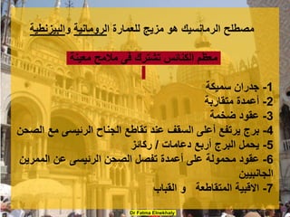 Dr Fatma Elnekhaly
‫ا‬ ‫للعمارة‬ ‫مزيج‬ ‫هو‬ ‫الرمانسيك‬ ‫مصطلح‬
‫لرومانية‬
‫و‬
‫البيزنطية‬
‫معينة‬ ‫مالمح‬ ‫فى‬ ‫تشترك‬ ‫الكنائس‬ ‫معظم‬
1
-
‫سميكة‬ ‫جدران‬
2
-
‫متقاربة‬ ‫أعمدة‬
3
-
‫ضخمة‬ ‫عقود‬
4
-
‫الصحن‬ ‫مع‬ ‫الرئيسى‬ ‫الجناح‬ ‫تقاطع‬ ‫عند‬ ‫السقف‬ ‫أعلى‬ ‫يرتفع‬ ‫برج‬
5
-
‫دعامات‬ ‫أربع‬ ‫البرج‬ ‫يحمل‬
/
‫ركائز‬
6
-
‫الممرين‬ ‫عن‬ ‫الرئيسى‬ ‫الصحن‬ ‫تفصل‬ ‫أعمدة‬ ‫على‬ ‫محمولة‬ ‫عقود‬
‫الجانبيين‬
7
-
‫القباب‬ ‫و‬ ‫المتقاطعة‬ ‫االقبية‬
 