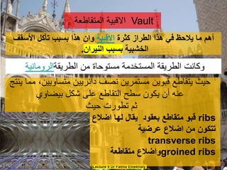 Lecture 9 Dr Fatma Elnekhaly
‫كثرة‬ ‫الطراز‬ ‫هذا‬ ‫في‬ ‫يالحظ‬ ‫ما‬ ‫أهم‬
‫األقبية‬
‫األسقف‬ ‫تأكل‬ ‫بسبب‬ ‫هذا‬ ‫وان‬
‫الخشبية‬
‫النيران‬ ‫بسبب‬
.
‫المتقاطعة‬ ‫االقبية‬ Vault
‫ين‬ ‫مما‬ ،‫متساويين‬ ‫دائريين‬ ‫نصف‬ ‫مستمرين‬ ‫قبوين‬ ‫يتقاطع‬ ‫حيث‬
‫تج‬
‫بيضاوي‬ ‫شكل‬ ‫على‬ ‫التقاطع‬ ‫سطح‬ ‫يكون‬ ‫أن‬ ‫عنه‬
‫حيث‬ ‫تطورت‬ ‫ثم‬
‫اضالع‬ ‫لها‬ ‫يقال‬ ‫بعقود‬ ‫متقاطع‬ ‫قبو‬ ribs
‫عرضية‬ ‫اضالع‬ ‫من‬ ‫تتكون‬
transverse ribs
‫متقاطعة‬ ‫واضالع‬groined ribs
‫الطريقة‬ ‫من‬ ‫مستوحاة‬ ‫المستخدمة‬ ‫الطريقة‬ ‫وكانت‬
‫الرومانية‬
 