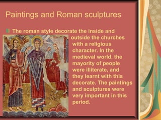 Paintings and Roman sculptures
The roman style decorate the inside and
outside the churches
with a religious
character. In the
medieval world, the
mayority of people
were illiterate, and
they learnt with this
decorate. The paintings
and sculptures were
very important in this
period.
 