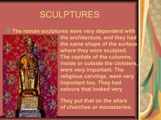 SCULPTURES
The roman sculptures were very dependent with
the architecture, and they had
the same shape of the surface
where they were sculpted.
The capitals of the columns,
inside or outside the cloisters,
were very important. The
religious carvings, were very
important too. They had
colours that looked very
good.
They put that on the altars
of churches or monasteries.
 