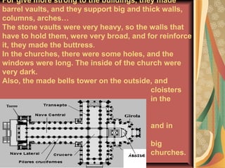 For give more strong to the buildings, they made
barrel vaults, and they support big and thick walls,
columns, arches…
The stone vaults were very heavy, so the walls that
have to hold them, were very broad, and for reinforce
it, they made the buttress.
In the churches, there were some holes, and the
windows were long. The inside of the church were
very dark.
Also, the made bells tower on the outside, and
cloisters
in the
monasteries
and in
some
big
churches.
.
 