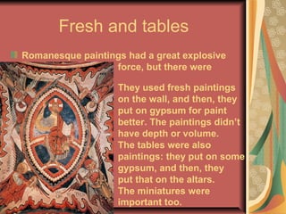 Fresh and tables
Romanesque paintings had a great explosive
force, but there were
simple:
They used fresh paintings
on the wall, and then, they
put on gypsum for paint
better. The paintings didn’t
have depth or volume.
The tables were also
paintings: they put on some
gypsum, and then, they
put that on the altars.
The miniatures were
important too.
 