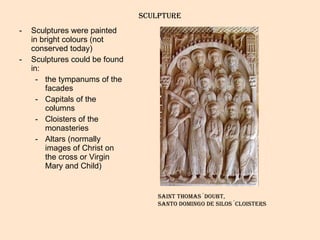 sculpture Sculptures were painted in bright colours (not conserved today) Sculptures could be found in:  the tympanums of the facades Capitals of the columns Cloisters of the monasteries Altars (normally images of Christ on the cross or Virgin Mary and Child) Saint thomas´doubt,  Santo domingo de silos´cloisters 
