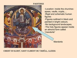 PAINTINGS Location: inside the churches: apses, vaults, crypts,… Rigid and schematic human figures Figures outlined in black and painted in bright colours. No background landscapes. The holy figures appear inside an almond form called “mandorla”  Christ in glory, sant climent de tahüll, lleida Mandorla 