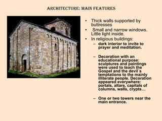 Thick walls supported by buttresses Small and narrow windows. Little light inside. In religious buildings:  dark interior to invite to prayer and meditation.  Decoration with an educational purpose: sculptures and paintings were used to teach the Gospel and the devil´s temptations to the mainly illiterate people. Decoration appeared everywhere: portals, altars, capitals of columns, walls, crypts…  One or two towers near the main entrance. ARCHITECTURE: Main features 