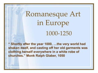 Romanesque Art in Europe 1000-1250 “ Shortly after the year 1000, …the very world had shaken itself, and casting off her old garments was clothing herself everywhere in a white robe of churches.” Monk Ralph Glaber, 1050 