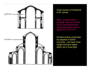 Cross section of Cathedral
of St. James


Note: pointed arches,
possibly inspired by what
kind of architecture that
would have been seen in
Spain????????????


Pointed arches would later
be adopted in Gothic
churches…can bear more
weight and give higher
effect, let in more light.
 