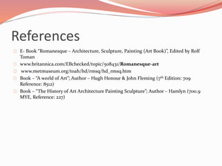 References 
E- Book “Romanesque – Architecture, Sculpture, Painting (Art Book)”, Edited by Rolf 
Toman 
www.britannica.com/EBchecked/topic/508431/Romanesque-art 
www.metmuseum.org/toah/hd/rmsq/hd_rmsq.htm 
Book – “A world of Art”; Author – Hugh Honour & John Fleming (7th Edition: 709 
Reference: 8512) 
Book – “The History of Art Architecture Painting Sculpture”; Author – Hamlyn (700.9 
MYE, Reference: 227) 
 
