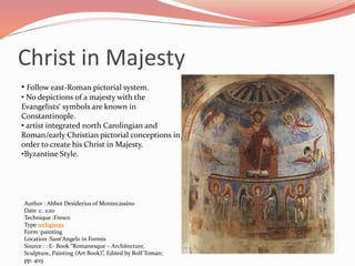 Christ in Majesty 
• Follow east-Roman pictorial system. 
• No depictions of a majesty with the 
Evangelists‘ symbols are known in 
Constantinople. 
• artist integrated north Carolingian and 
Roman/early Christian pictorial conceptions in 
order to create his Christ in Majesty. 
•Byzantine Style. 
Author : Abbot Desiderius of Montecassino 
Date :c. 1120 
Technique :Fresco 
Type :religious 
Form :painting 
Location :Sant'Angelo in Formis 
Source : : E- Book “Romanesque – Architecture, 
Sculpture, Painting (Art Book)”, Edited by Rolf Toman; 
pp. 409 
 