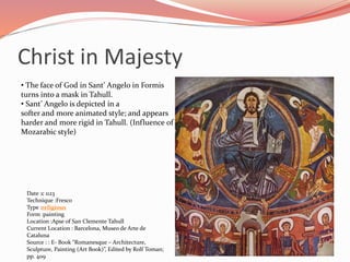 Christ in Majesty 
• The face of God in Sant’ Angelo in Formis 
turns into a mask in Tahull. 
• Sant’ Angelo is depicted in a 
softer and more animated style; and appears 
harder and more rigid in Tahull. (Influence of 
M0zarabic style) 
Date :c 1123 
Technique :Fresco 
Type :religious 
Form :painting 
Location :Apse of San Clemente Tahull 
Current Location : Barcelona, Museo de Arte de 
Cataluna 
Source : : E- Book “Romanesque – Architecture, 
Sculpture, Painting (Art Book)”, Edited by Rolf Toman; 
pp. 409 
 