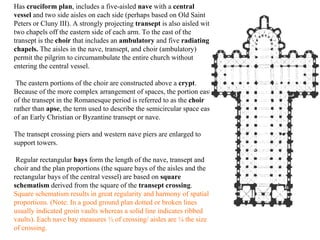 Has  cruciform plan , includes a five-aisled  nave  with a  central vessel  and two side aisles on each side (perhaps based on Old Saint Peters or Cluny III). A strongly projecting  transept  is also aisled with two chapels off the eastern side of each arm. To the east of the transept is the  choir  that includes an  ambulatory  and five  radiating chapels.  The aisles in the nave, transept, and choir (ambulatory) permit the pilgrim to circumambulate the entire church without entering the central vessel. The eastern portions of the choir are constructed above a  crypt . Because of the more complex arrangement of spaces, the portion east of the transept in the Romanesque period is referred to as the  choir  rather than  apse , the term used to describe the semicircular space east of an Early Christian or Byzantine transept or nave.  The transept crossing piers and western nave piers are enlarged to support towers.  Regular rectangular  bays  form the length of the nave, transept and choir and the plan proportions (the square bays of the aisles and the rectangular bays of the central vessel) are based on  square schematism  derived from the square of the  transept crossing .  Square schematism results in great regularity and harmony of spatial proportions. (Note: In a good ground plan dotted or broken lines usually indicated groin vaults whereas a solid line indicates ribbed vaults). Each nave bay measures ½ of crossing/ aisles are ¼ the size of crossing. 
