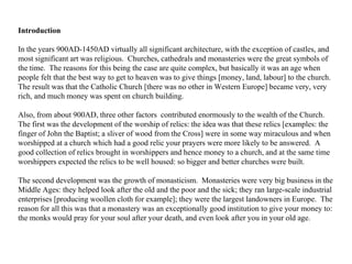 Introduction   In the years 900AD-1450AD virtually all significant architecture, with the exception of castles, and most significant art was religious.  Churches, cathedrals and monasteries were the great symbols of the time.  The reasons for this being the case are quite complex, but basically it was an age when people felt that the best way to get to heaven was to give things [money, land, labour] to the church.  The result was that the Catholic Church [there was no other in Western Europe] became very, very rich, and much money was spent on church building.  Also, from about 900AD, three other factors  contributed enormously to the wealth of the Church.  The first was the development of the worship of relics: the idea was that these relics [examples: the finger of John the Baptist; a sliver of wood from the Cross] were in some way miraculous and when worshipped at a church which had a good relic your prayers were more likely to be answered.  A good collection of relics brought in worshippers and hence money to a church, and at the same time worshippers expected the relics to be well housed: so bigger and better churches were built.  The second development was the growth of monasticism.  Monasteries were very big business in the Middle Ages: they helped look after the old and the poor and the sick; they ran large-scale industrial enterprises [producing woollen cloth for example]; they were the largest landowners in Europe.  The reason for all this was that a monastery was an exceptionally good institution to give your money to: the monks would pray for your soul after your death, and even look after you in your old age.  